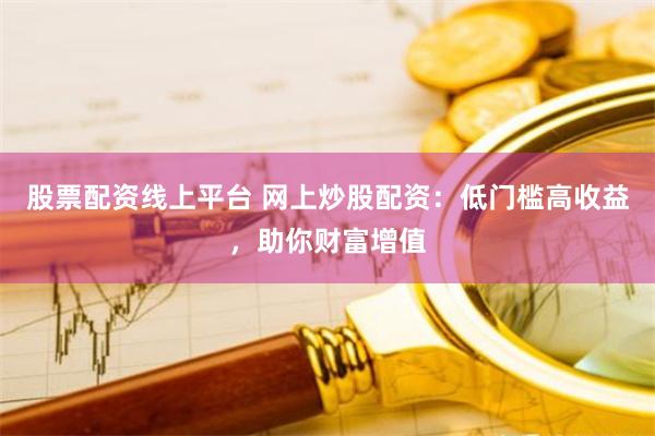 股票配资线上平台 网上炒股配资：低门槛高收益，助你财富增值