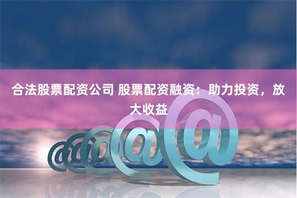 合法股票配资公司 股票配资融资：助力投资，放大收益