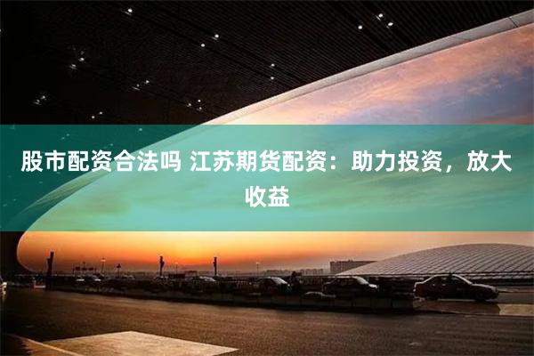 股市配资合法吗 江苏期货配资：助力投资，放大收益