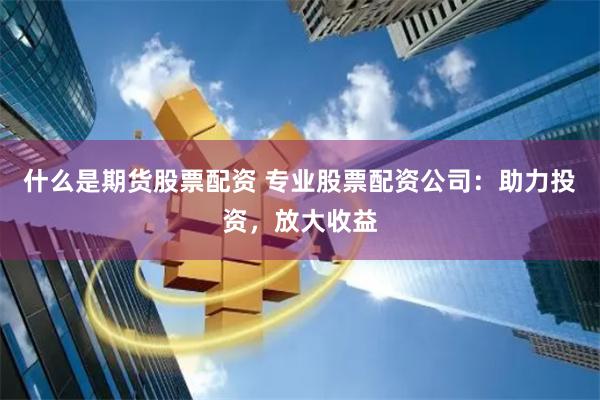 什么是期货股票配资 专业股票配资公司：助力投资，放大收益