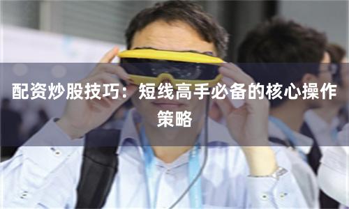 配资炒股技巧：短线高手必备的核心操作策略