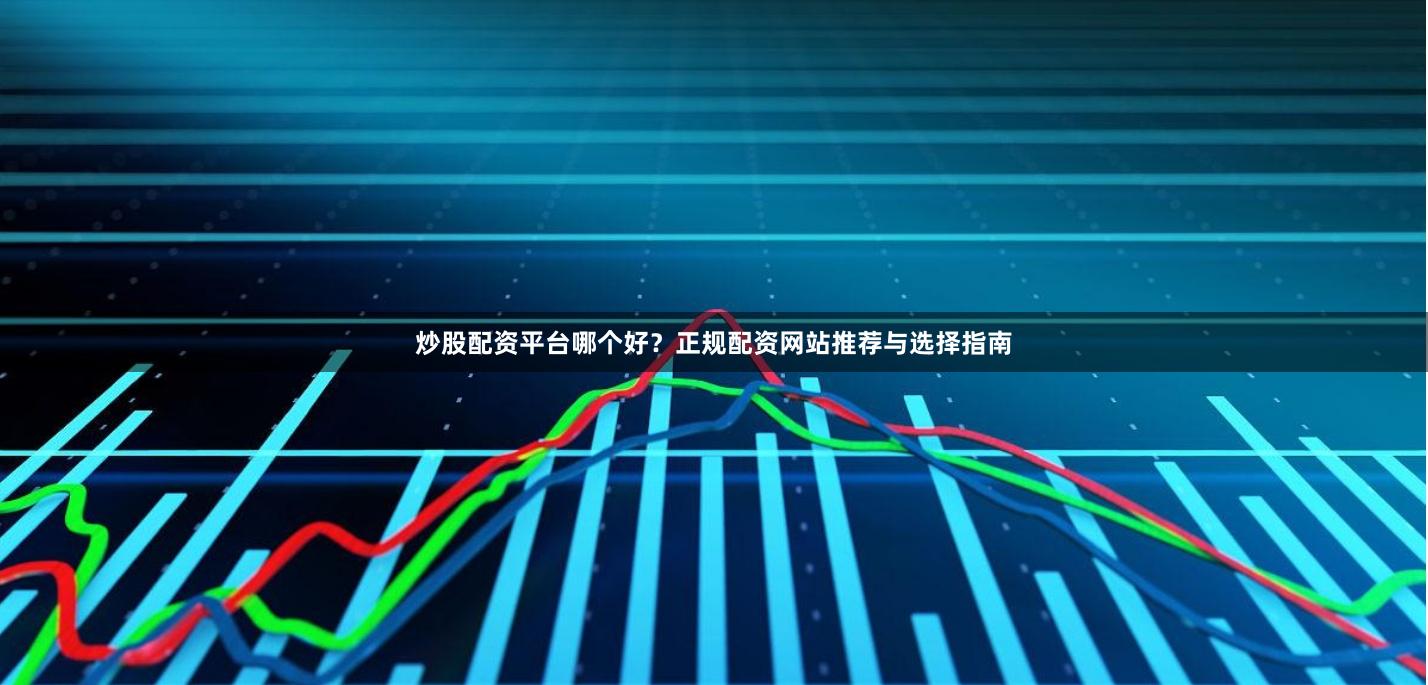 炒股配资平台哪个好？正规配资网站推荐与选择指南